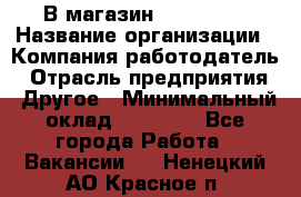 В магазин Terranova › Название организации ­ Компания-работодатель › Отрасль предприятия ­ Другое › Минимальный оклад ­ 15 000 - Все города Работа » Вакансии   . Ненецкий АО,Красное п.